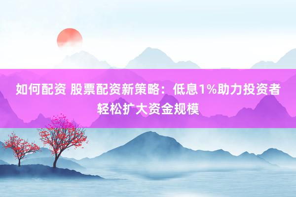如何配资 股票配资新策略：低息1%助力投资者轻松扩大资金规模