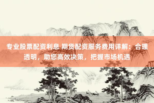 专业股票配资利息 期货配资服务费用详解：合理透明，助您高效决策，把握市场机遇