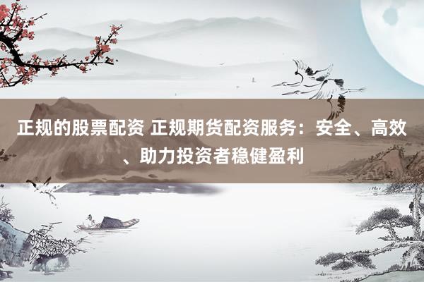 正规的股票配资 正规期货配资服务：安全、高效、助力投资者稳健盈利