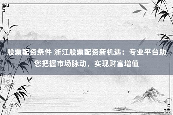 股票配资条件 浙江股票配资新机遇：专业平台助您把握市场脉动，实现财富增值