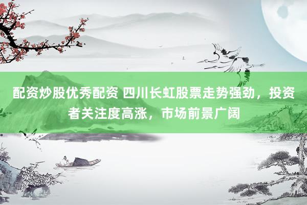 配资炒股优秀配资 四川长虹股票走势强劲，投资者关注度高涨，市场前景广阔