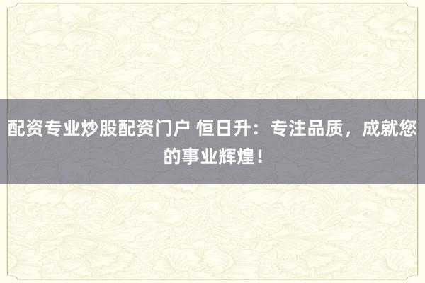 配资专业炒股配资门户 恒日升：专注品质，成就您的事业辉煌！