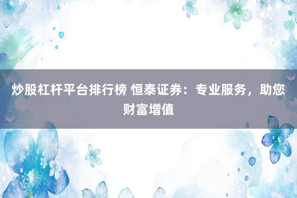 炒股杠杆平台排行榜 恒泰证券：专业服务，助您财富增值