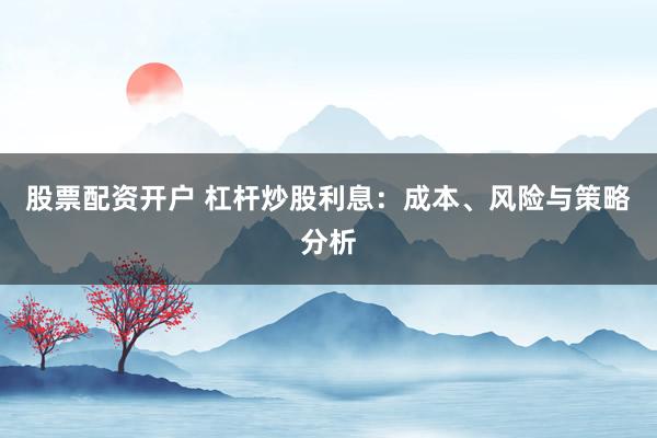 股票配资开户 杠杆炒股利息：成本、风险与策略分析