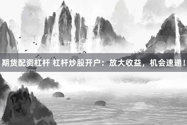 期货配资杠杆 杠杆炒股开户：放大收益，机会速递！