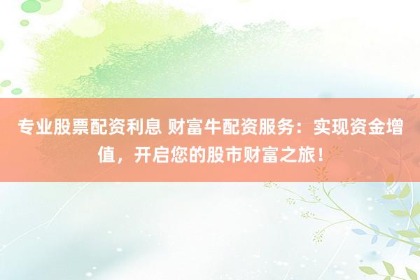专业股票配资利息 财富牛配资服务：实现资金增值，开启您的股市财富之旅！
