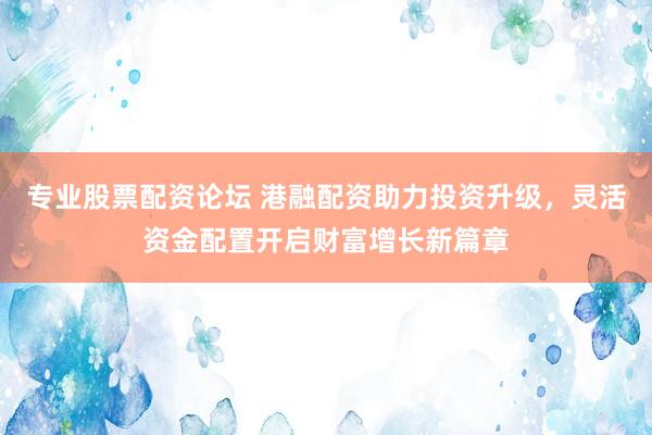 专业股票配资论坛 港融配资助力投资升级，灵活资金配置开启财富增长新篇章