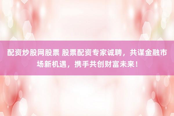 配资炒股网股票 股票配资专家诚聘，共谋金融市场新机遇，携手共创财富未来！
