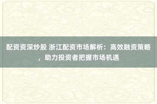 配资资深炒股 浙江配资市场解析：高效融资策略，助力投资者把握市场机遇