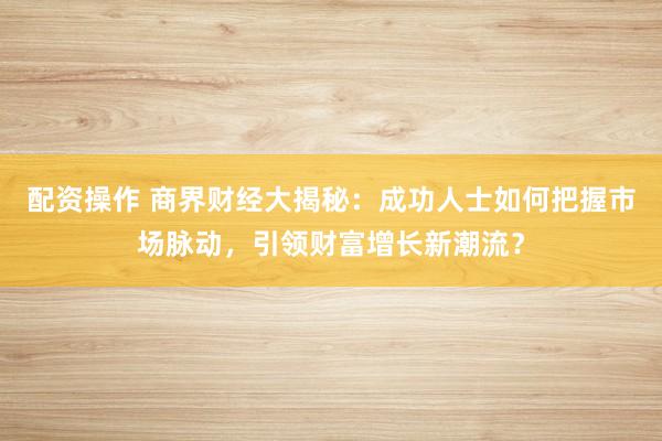 配资操作 商界财经大揭秘：成功人士如何把握市场脉动，引领财富增长新潮流？