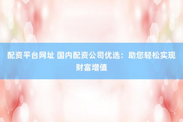 配资平台网址 国内配资公司优选：助您轻松实现财富增值