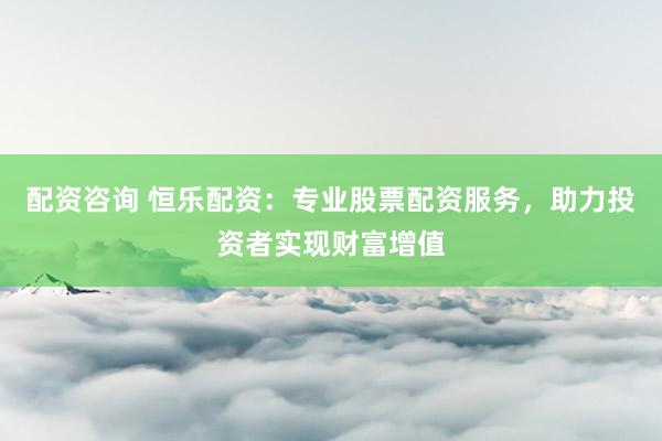 配资咨询 恒乐配资：专业股票配资服务，助力投资者实现财富增值