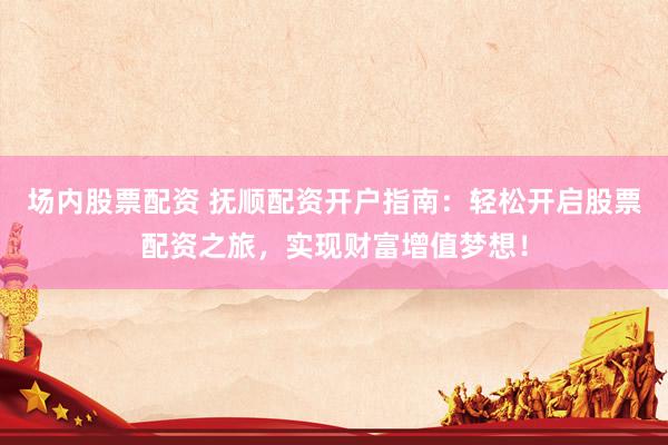 场内股票配资 抚顺配资开户指南：轻松开启股票配资之旅，实现财富增值梦想！