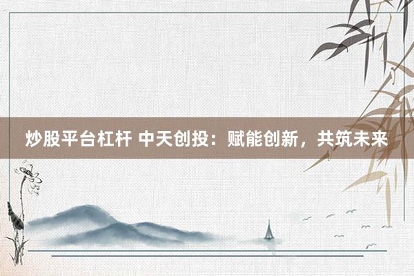 炒股平台杠杆 中天创投：赋能创新，共筑未来