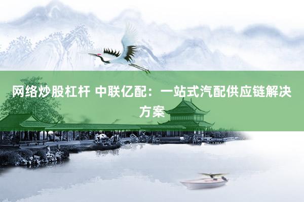 网络炒股杠杆 中联亿配：一站式汽配供应链解决方案