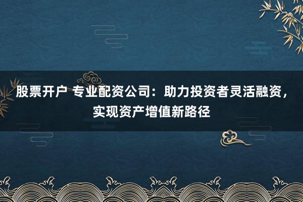 股票开户 专业配资公司：助力投资者灵活融资，实现资产增值新路径
