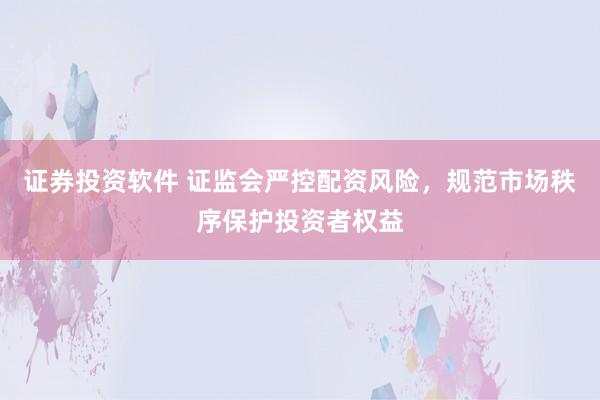 证券投资软件 证监会严控配资风险，规范市场秩序保护投资者权益