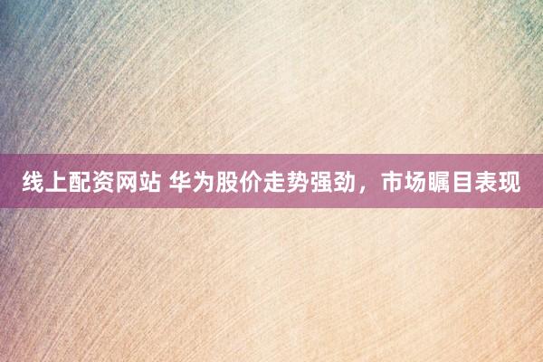 线上配资网站 华为股价走势强劲，市场瞩目表现