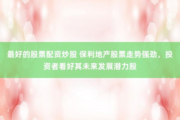 最好的股票配资炒股 保利地产股票走势强劲，投资者看好其未来发展潜力股