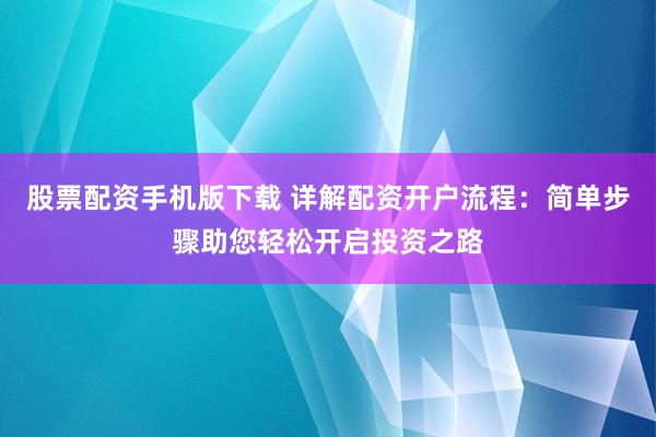 股票配资手机版下载 详解配资开户流程：简单步骤助您轻松开启投资之路