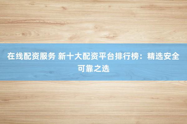 在线配资服务 新十大配资平台排行榜：精选安全可靠之选