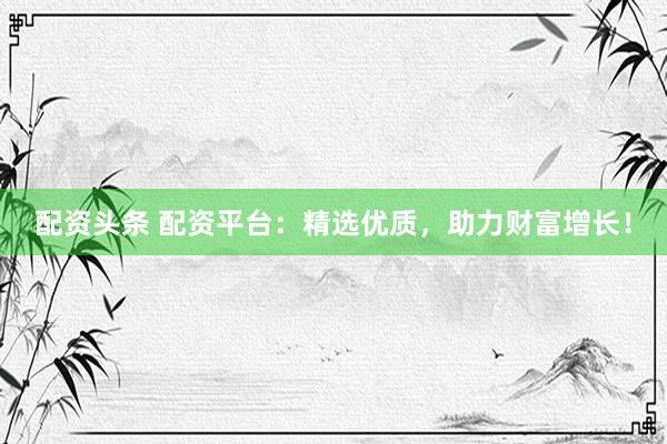 配资头条 配资平台：精选优质，助力财富增长！