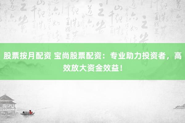 股票按月配资 宝尚股票配资：专业助力投资者，高效放大资金效益！