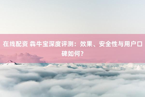 在线配资 犇牛宝深度评测：效果、安全性与用户口碑如何？
