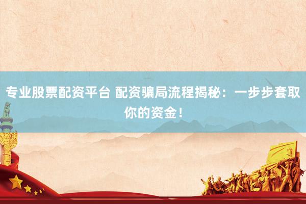 专业股票配资平台 配资骗局流程揭秘：一步步套取你的资金！