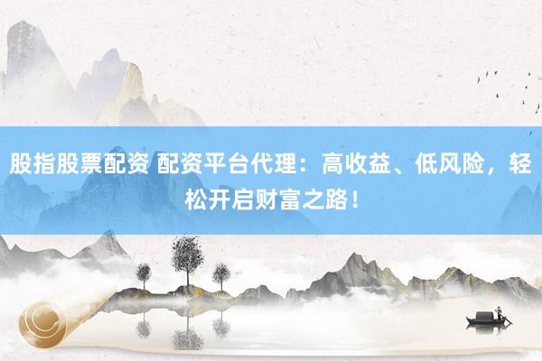 股指股票配资 配资平台代理：高收益、低风险，轻松开启财富之路！