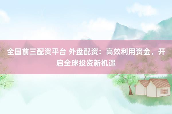 全国前三配资平台 外盘配资：高效利用资金，开启全球投资新机遇