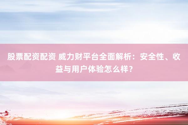 股票配资配资 威力财平台全面解析：安全性、收益与用户体验怎么样？
