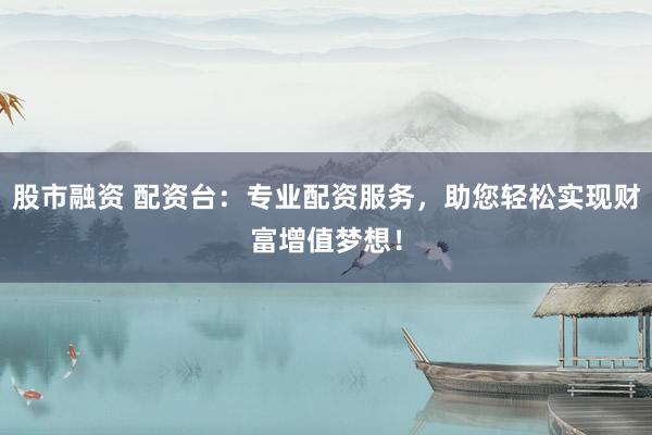 股市融资 配资台：专业配资服务，助您轻松实现财富增值梦想！