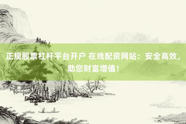 正规股票杠杆平台开户 在线配资网站：安全高效，助您财富增值！
