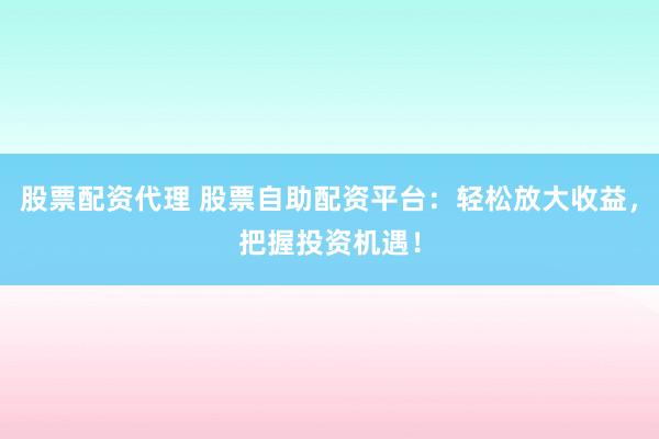 股票配资代理 股票自助配资平台：轻松放大收益，把握投资机遇！