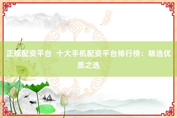 正规配资平台  十大手机配资平台排行榜：精选优质之选