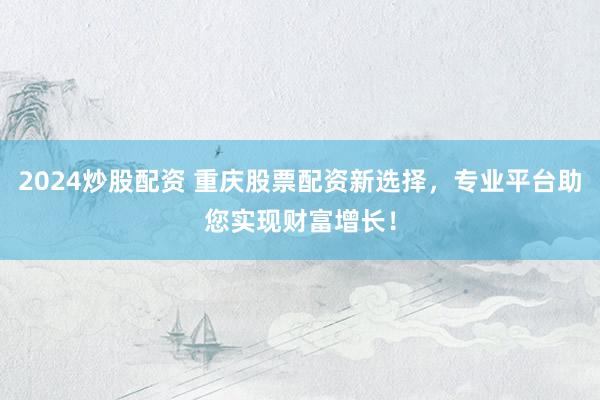 2024炒股配资 重庆股票配资新选择，专业平台助您实现财富增长！