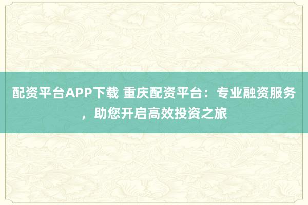 配资平台APP下载 重庆配资平台：专业融资服务，助您开启高效投资之旅
