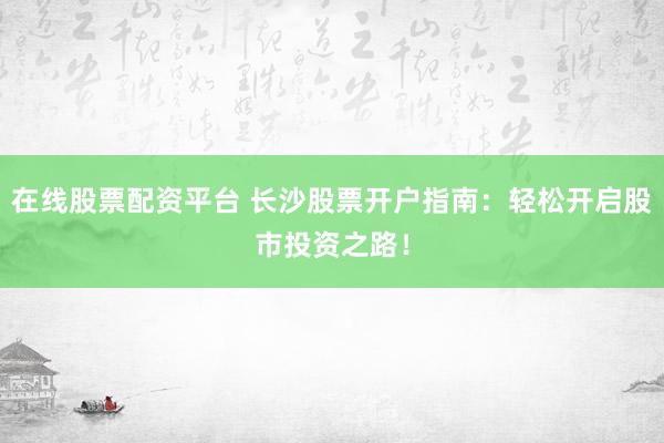 在线股票配资平台 长沙股票开户指南：轻松开启股市投资之路！