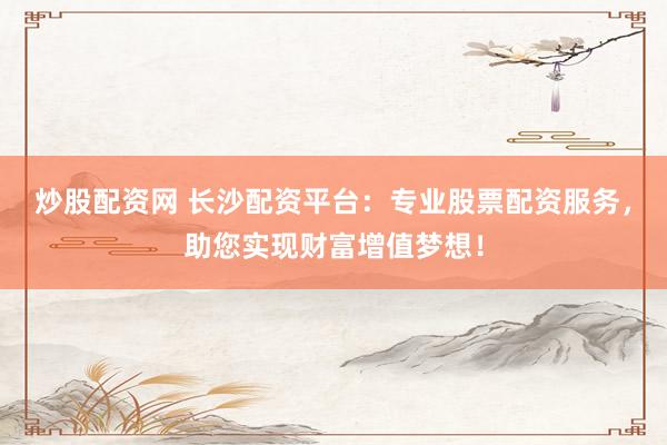 炒股配资网 长沙配资平台：专业股票配资服务，助您实现财富增值梦想！
