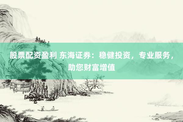 股票配资盈利 东海证券：稳健投资，专业服务，助您财富增值