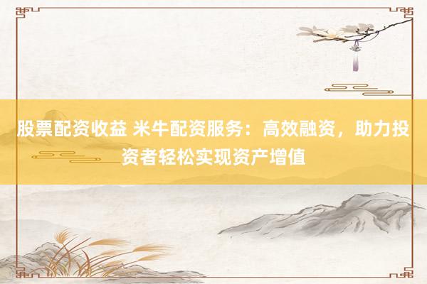 股票配资收益 米牛配资服务：高效融资，助力投资者轻松实现资产增值