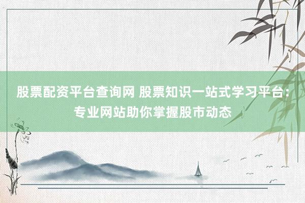 股票配资平台查询网 股票知识一站式学习平台：专业网站助你掌握股市动态