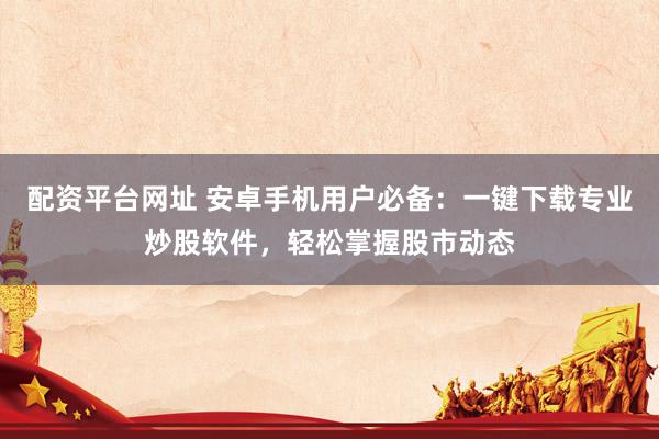 配资平台网址 安卓手机用户必备：一键下载专业炒股软件，轻松掌握股市动态