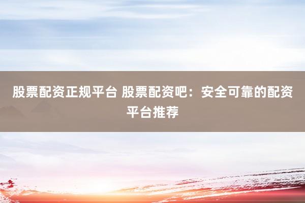 股票配资正规平台 股票配资吧：安全可靠的配资平台推荐
