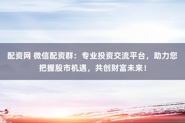 配资网 微信配资群：专业投资交流平台，助力您把握股市机遇，共创财富未来！