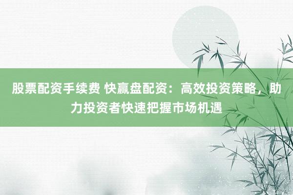 股票配资手续费 快赢盘配资：高效投资策略，助力投资者快速把握市场机遇