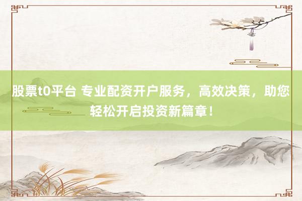 股票t0平台 专业配资开户服务，高效决策，助您轻松开启投资新篇章！