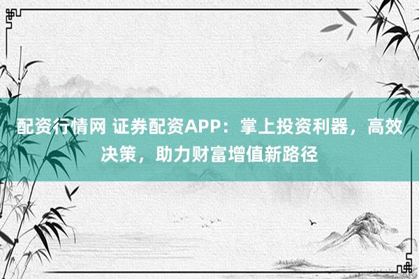 配资行情网 证券配资APP：掌上投资利器，高效决策，助力财富增值新路径