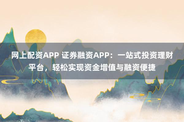 网上配资APP 证券融资APP：一站式投资理财平台，轻松实现资金增值与融资便捷
